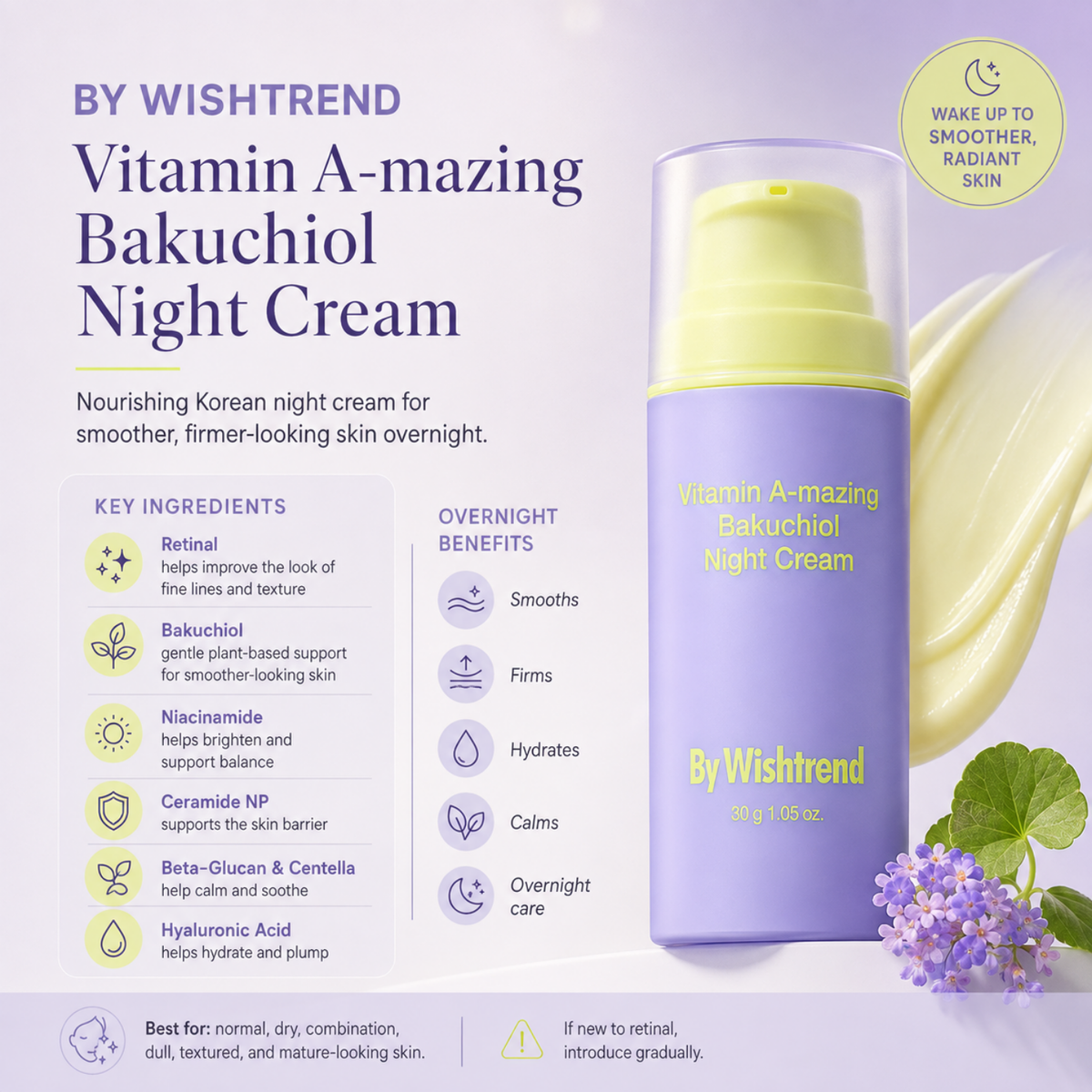 BY WISHTREND Vitamin A-mazing Bakuchiol Night Cream is a nourishing Korean night cream designed to improve the look of fine lines, uneven texture, and dullness while supporting a stronger skin barrier. Formulated with Retinal, Bakuchiol, Niacinamide, Ceramide NP, Beta-Glucan, Centella Asiatica, and Hyaluronic Acid, it helps smooth, firm, hydrate, and calm the skin overnight. Suitable for normal, dry, combination, dull, textured, and mature-looking skin. Introduce gradually if you are new to retinal.